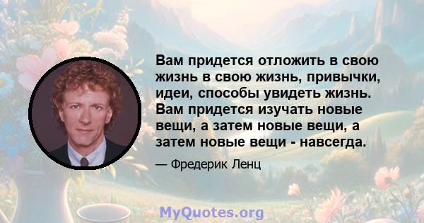 Вам придется отложить в свою жизнь в свою жизнь, привычки, идеи, способы увидеть жизнь. Вам придется изучать новые вещи, а затем новые вещи, а затем новые вещи - навсегда.