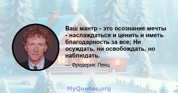 Ваш мантр - это осознание мечты - наслаждаться и ценить и иметь благодарность за все; Ни осуждать, ни освобождать, но наблюдать.