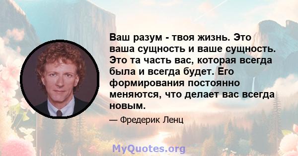 Ваш разум - твоя жизнь. Это ваша сущность и ваше сущность. Это та часть вас, которая всегда была и всегда будет. Его формирования постоянно меняются, что делает вас всегда новым.