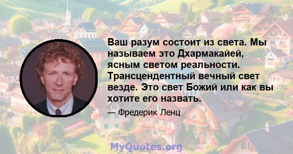 Ваш разум состоит из света. Мы называем это Дхармакайей, ясным светом реальности. Трансцендентный вечный свет везде. Это свет Божий или как вы хотите его назвать.