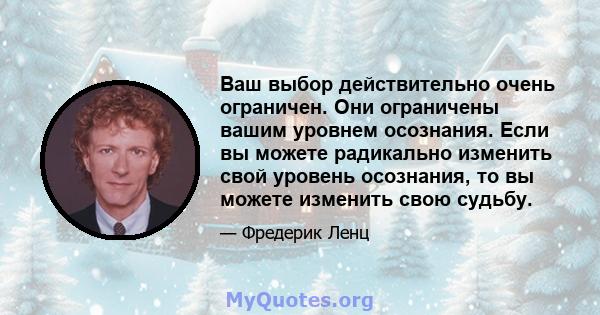 Ваш выбор действительно очень ограничен. Они ограничены вашим уровнем осознания. Если вы можете радикально изменить свой уровень осознания, то вы можете изменить свою судьбу.