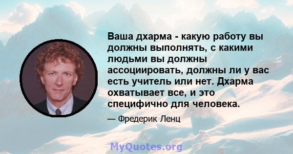 Ваша дхарма - какую работу вы должны выполнять, с какими людьми вы должны ассоциировать, должны ли у вас есть учитель или нет. Дхарма охватывает все, и это специфично для человека.