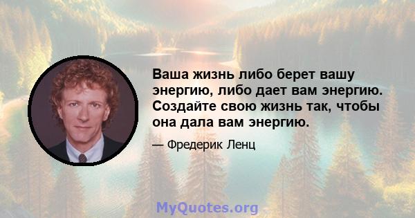 Ваша жизнь либо берет вашу энергию, либо дает вам энергию. Создайте свою жизнь так, чтобы она дала вам энергию.