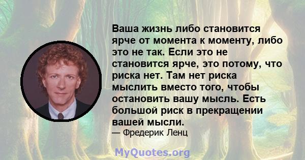 Ваша жизнь либо становится ярче от момента к моменту, либо это не так. Если это не становится ярче, это потому, что риска нет. Там нет риска мыслить вместо того, чтобы остановить вашу мысль. Есть большой риск в