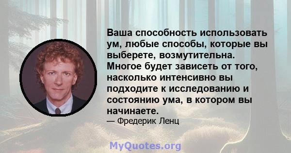 Ваша способность использовать ум, любые способы, которые вы выберете, возмутительна. Многое будет зависеть от того, насколько интенсивно вы подходите к исследованию и состоянию ума, в котором вы начинаете.