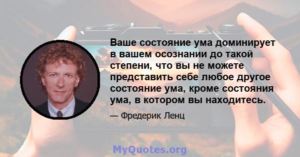 Ваше состояние ума доминирует в вашем осознании до такой степени, что вы не можете представить себе любое другое состояние ума, кроме состояния ума, в котором вы находитесь.