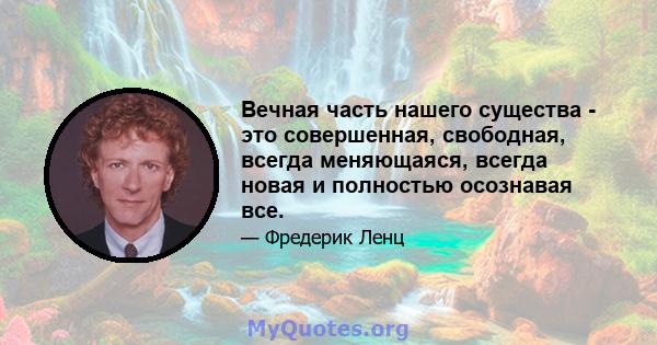 Вечная часть нашего существа - это совершенная, свободная, всегда меняющаяся, всегда новая и полностью осознавая все.