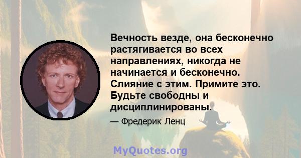 Вечность везде, она бесконечно растягивается во всех направлениях, никогда не начинается и бесконечно. Слияние с этим. Примите это. Будьте свободны и дисциплинированы.