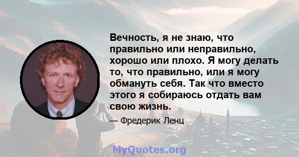 Вечность, я не знаю, что правильно или неправильно, хорошо или плохо. Я могу делать то, что правильно, или я могу обмануть себя. Так что вместо этого я собираюсь отдать вам свою жизнь.