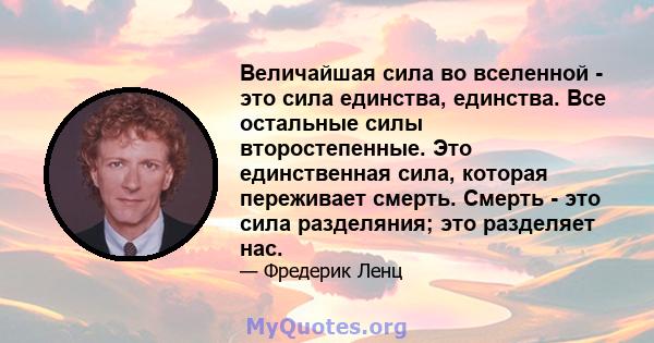 Величайшая сила во вселенной - это сила единства, единства. Все остальные силы второстепенные. Это единственная сила, которая переживает смерть. Смерть - это сила разделяния; это разделяет нас.