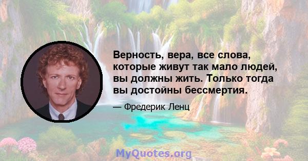 Верность, вера, все слова, которые живут так мало людей, вы должны жить. Только тогда вы достойны бессмертия.