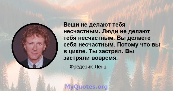 Вещи не делают тебя несчастным. Люди не делают тебя несчастным. Вы делаете себя несчастным. Потому что вы в цикле. Ты застрял. Вы застряли вовремя.