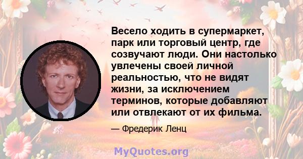 Весело ходить в супермаркет, парк или торговый центр, где созвучают люди. Они настолько увлечены своей личной реальностью, что не видят жизни, за исключением терминов, которые добавляют или отвлекают от их фильма.