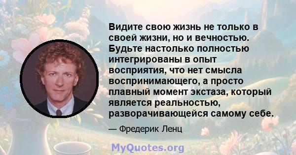 Видите свою жизнь не только в своей жизни, но и вечностью. Будьте настолько полностью интегрированы в опыт восприятия, что нет смысла воспринимающего, а просто плавный момент экстаза, который является реальностью,