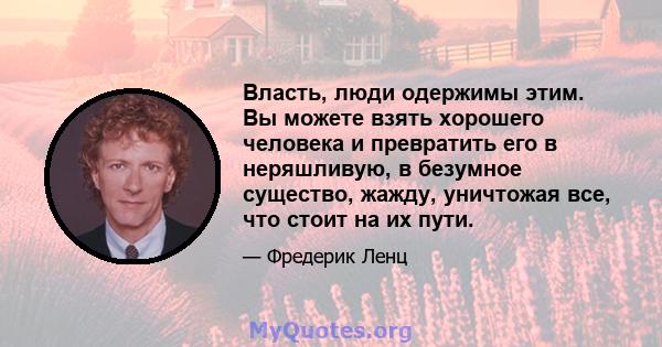 Власть, люди одержимы этим. Вы можете взять хорошего человека и превратить его в неряшливую, в безумное существо, жажду, уничтожая все, что стоит на их пути.