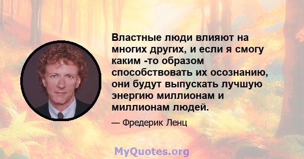 Властные люди влияют на многих других, и если я смогу каким -то образом способствовать их осознанию, они будут выпускать лучшую энергию миллионам и миллионам людей.