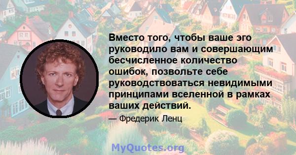 Вместо того, чтобы ваше эго руководило вам и совершающим бесчисленное количество ошибок, позвольте себе руководствоваться невидимыми принципами вселенной в рамках ваших действий.