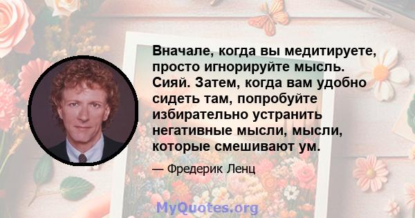 Вначале, когда вы медитируете, просто игнорируйте мысль. Сияй. Затем, когда вам удобно сидеть там, попробуйте избирательно устранить негативные мысли, мысли, которые смешивают ум.