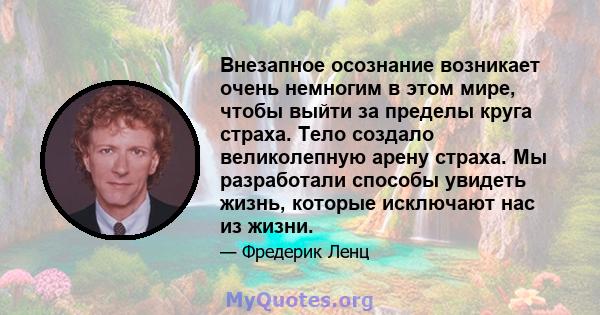 Внезапное осознание возникает очень немногим в этом мире, чтобы выйти за пределы круга страха. Тело создало великолепную арену страха. Мы разработали способы увидеть жизнь, которые исключают нас из жизни.