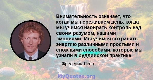 Внимательность означает, что когда мы переживаем день, когда мы учимся набирать контроль над своим разумом, нашими эмоциями. Мы учимся сохранять энергию различными простыми и сложными способами, которые мы узнали в