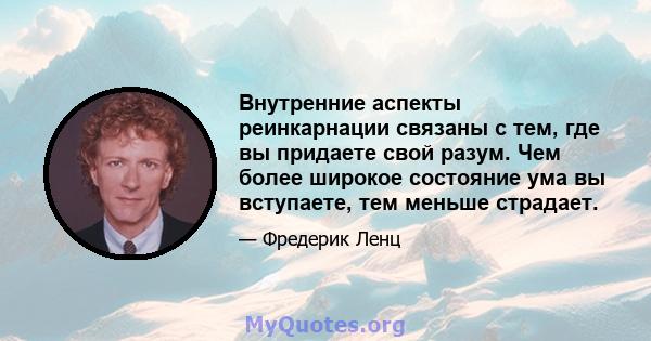 Внутренние аспекты реинкарнации связаны с тем, где вы придаете свой разум. Чем более широкое состояние ума вы вступаете, тем меньше страдает.