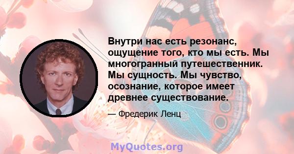 Внутри нас есть резонанс, ощущение того, кто мы есть. Мы многогранный путешественник. Мы сущность. Мы чувство, осознание, которое имеет древнее существование.