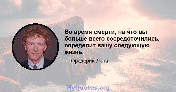 Во время смерти, на что вы больше всего сосредоточились, определит вашу следующую жизнь.