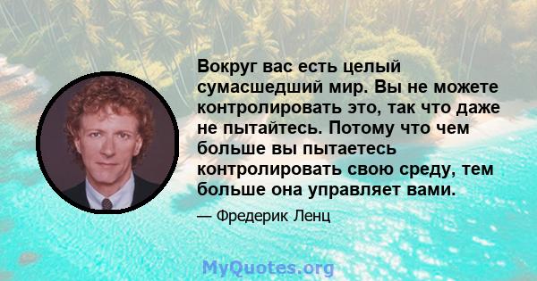 Вокруг вас есть целый сумасшедший мир. Вы не можете контролировать это, так что даже не пытайтесь. Потому что чем больше вы пытаетесь контролировать свою среду, тем больше она управляет вами.