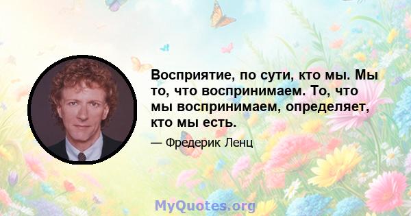 Восприятие, по сути, кто мы. Мы то, что воспринимаем. То, что мы воспринимаем, определяет, кто мы есть.