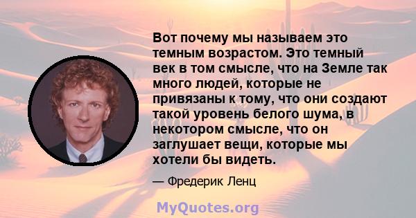 Вот почему мы называем это темным возрастом. Это темный век в том смысле, что на Земле так много людей, которые не привязаны к тому, что они создают такой уровень белого шума, в некотором смысле, что он заглушает вещи,