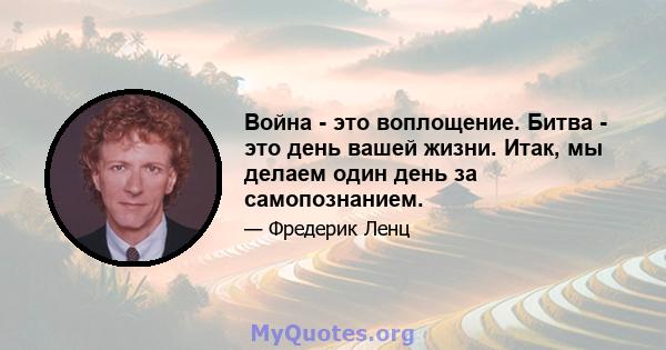 Война - это воплощение. Битва - это день вашей жизни. Итак, мы делаем один день за самопознанием.