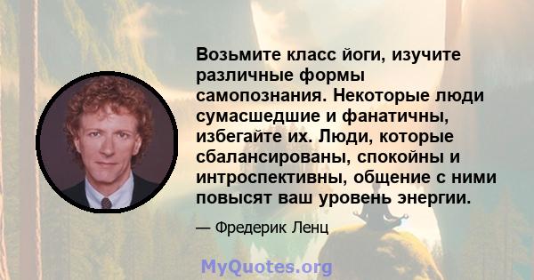 Возьмите класс йоги, изучите различные формы самопознания. Некоторые люди сумасшедшие и фанатичны, избегайте их. Люди, которые сбалансированы, спокойны и интроспективны, общение с ними повысят ваш уровень энергии.