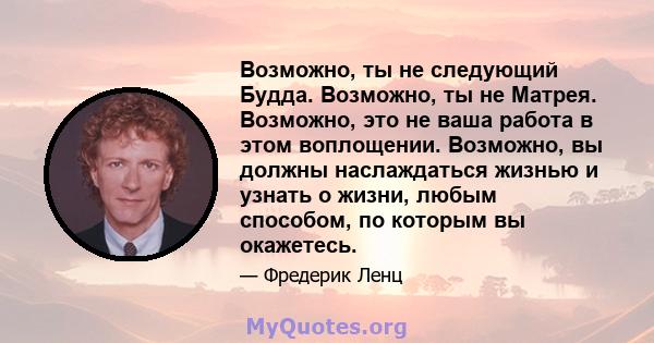 Возможно, ты не следующий Будда. Возможно, ты не Матрея. Возможно, это не ваша работа в этом воплощении. Возможно, вы должны наслаждаться жизнью и узнать о жизни, любым способом, по которым вы окажетесь.