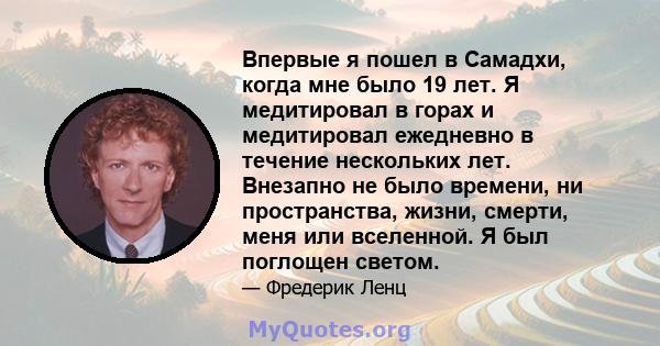 Впервые я пошел в Самадхи, когда мне было 19 лет. Я медитировал в горах и медитировал ежедневно в течение нескольких лет. Внезапно не было времени, ни пространства, жизни, смерти, меня или вселенной. Я был поглощен