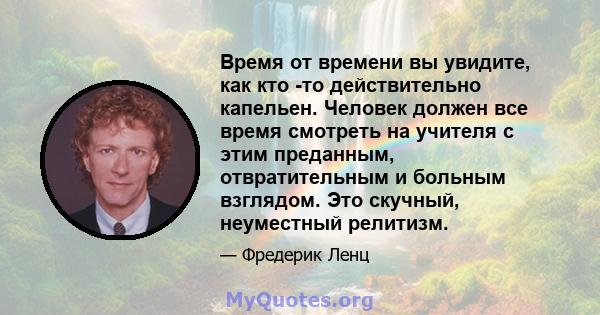 Время от времени вы увидите, как кто -то действительно капельен. Человек должен все время смотреть на учителя с этим преданным, отвратительным и больным взглядом. Это скучный, неуместный релитизм.