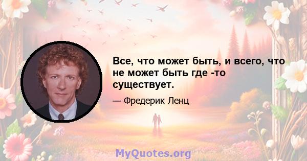 Все, что может быть, и всего, что не может быть где -то существует.