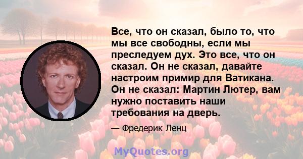 Все, что он сказал, было то, что мы все свободны, если мы преследуем дух. Это все, что он сказал. Он не сказал, давайте настроим примир для Ватикана. Он не сказал: Мартин Лютер, вам нужно поставить наши требования на