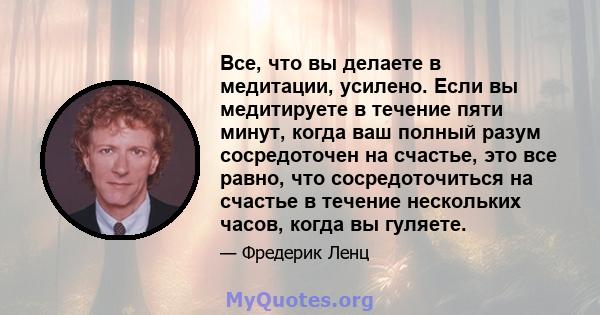 Все, что вы делаете в медитации, усилено. Если вы медитируете в течение пяти минут, когда ваш полный разум сосредоточен на счастье, это все равно, что сосредоточиться на счастье в течение нескольких часов, когда вы