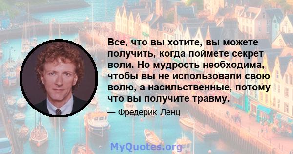 Все, что вы хотите, вы можете получить, когда поймете секрет воли. Но мудрость необходима, чтобы вы не использовали свою волю, а насильственные, потому что вы получите травму.