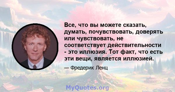 Все, что вы можете сказать, думать, почувствовать, доверять или чувствовать, не соответствует действительности - это иллюзия. Тот факт, что есть эти вещи, является иллюзией.