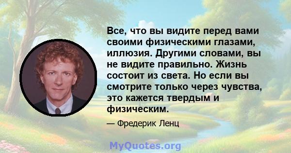 Все, что вы видите перед вами своими физическими глазами, иллюзия. Другими словами, вы не видите правильно. Жизнь состоит из света. Но если вы смотрите только через чувства, это кажется твердым и физическим.