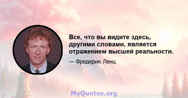 Все, что вы видите здесь, другими словами, является отражением высшей реальности.