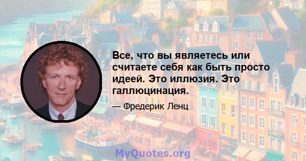 Все, что вы являетесь или считаете себя как быть просто идеей. Это иллюзия. Это галлюцинация.