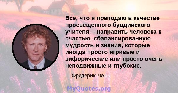 Все, что я преподаю в качестве просвещенного буддийского учителя, - направить человека к счастью, сбалансированную мудрость и знания, которые иногда просто игривые и эйфорические или просто очень неподвижные и глубокие.