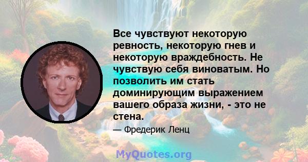 Все чувствуют некоторую ревность, некоторую гнев и некоторую враждебность. Не чувствую себя виноватым. Но позволить им стать доминирующим выражением вашего образа жизни, - это не стена.