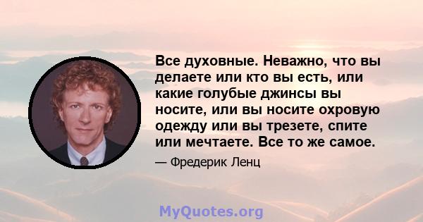 Все духовные. Неважно, что вы делаете или кто вы есть, или какие голубые джинсы вы носите, или вы носите охровую одежду или вы трезете, спите или мечтаете. Все то же самое.