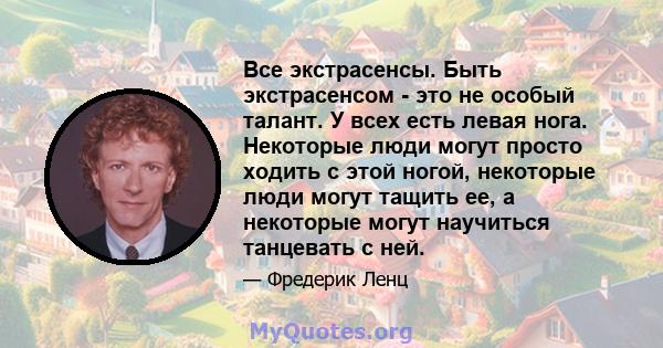 Все экстрасенсы. Быть экстрасенсом - это не особый талант. У всех есть левая нога. Некоторые люди могут просто ходить с этой ногой, некоторые люди могут тащить ее, а некоторые могут научиться танцевать с ней.