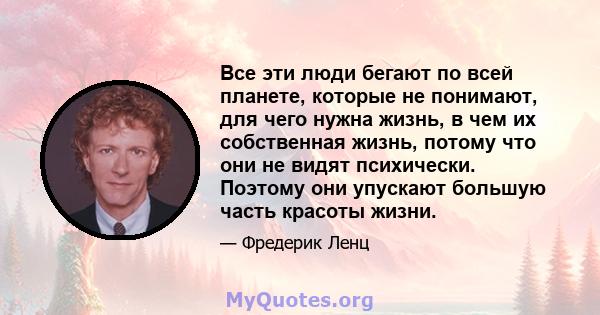 Все эти люди бегают по всей планете, которые не понимают, для чего нужна жизнь, в чем их собственная жизнь, потому что они не видят психически. Поэтому они упускают большую часть красоты жизни.