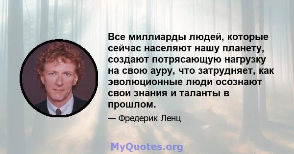 Все миллиарды людей, которые сейчас населяют нашу планету, создают потрясающую нагрузку на свою ауру, что затрудняет, как эволюционные люди осознают свои знания и таланты в прошлом.