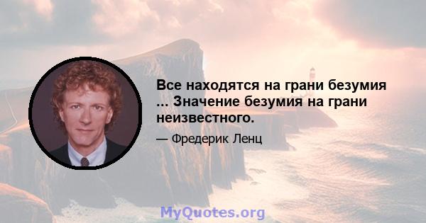 Все находятся на грани безумия ... Значение безумия на грани неизвестного.